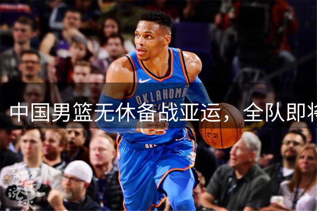 中国男篮无休备战亚运，全队即将返京训练