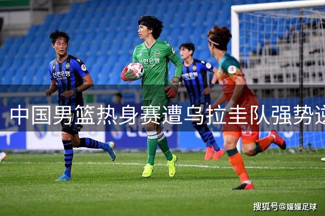中国男篮热身赛遭乌拉圭队强势逆转