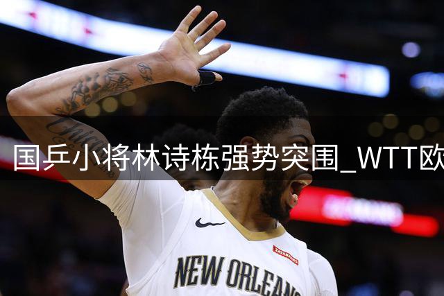 国乒小将林诗栋强势突围 WTT欧洲赛首战告捷闯入32强