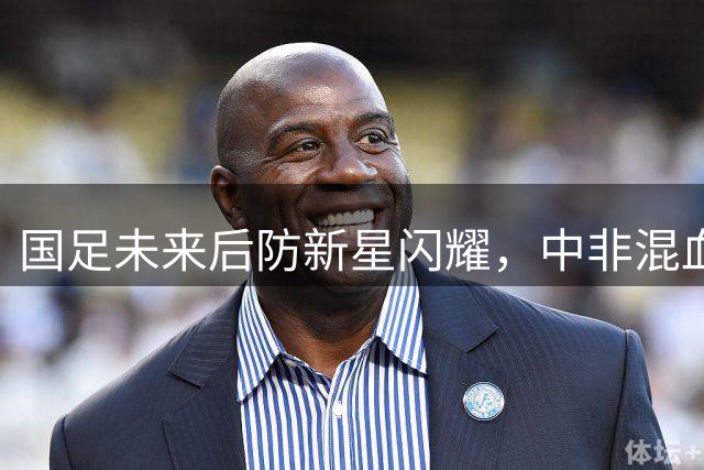 国足未来后防新星闪耀，中非混血后卫双双破门