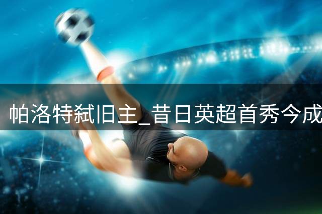 帕洛特弑旧主 昔日英超首秀今成皇马终结者