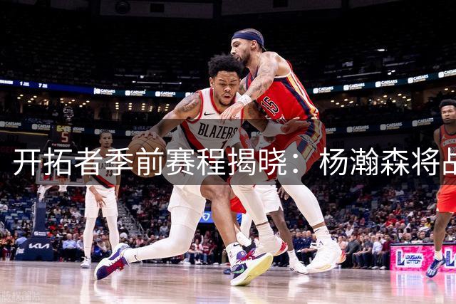 开拓者季前赛程揭晓：杨瀚森将战勇士伦敦狮，萨博尼斯家族对决引关注