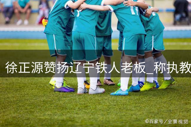 徐正源赞扬辽宁铁人老板 称执教经历无怨无悔