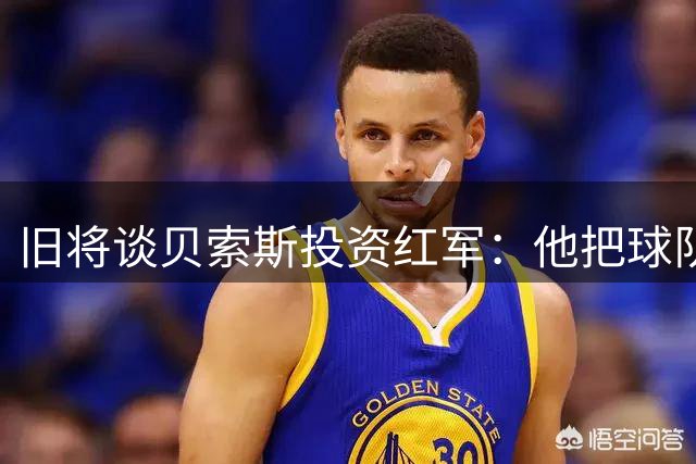 旧将谈贝索斯投资红军：他把球队当玩物吗？现在谁都不能随便砸钱