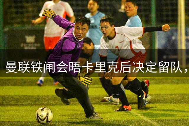 曼联铁闸会晤卡里克后决定留队，拒绝阿莫林邀请！一人新赛季恐没球踢