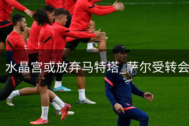 水晶宫或放弃马特塔 萨尔受转会困扰状态不稳