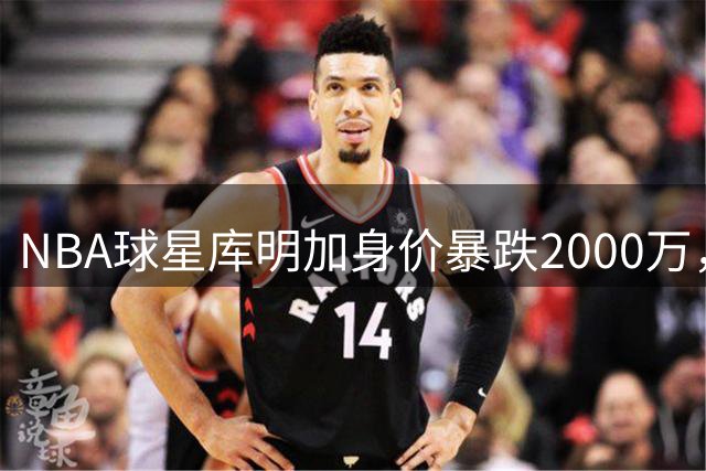 NBA球星库明加身价暴跌2000万，背后的真相令人唏嘘