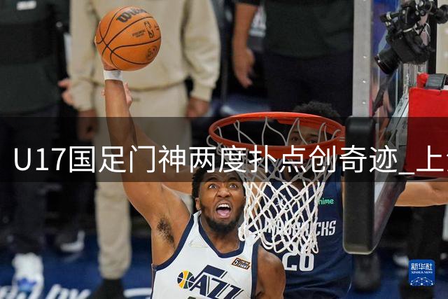 U17国足门神两度扑点创奇迹 上海明日之星杯挺进决赛迎战枪手